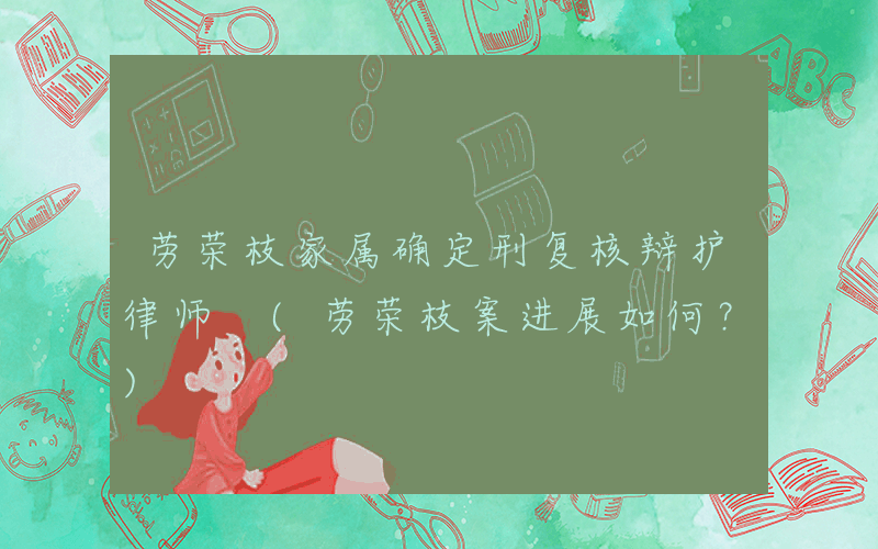 劳荣枝家属确定刑复核辩护律师 (劳荣枝案进展如何？)